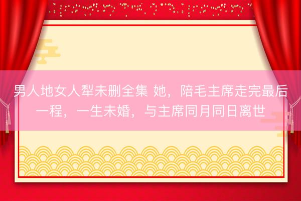 男人地女人犁未删全集 她，陪毛主席走完最后一程，一生未婚，与主席同月同日离世