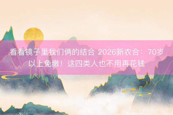 看看镜子里我们俩的结合 2026新农合：70岁以上免缴！这四类人也不用再花钱