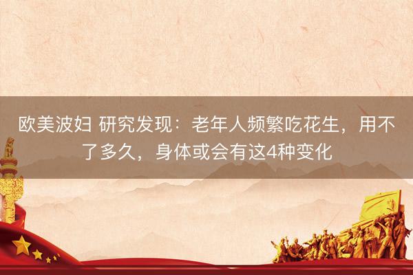 欧美波妇 研究发现：老年人频繁吃花生，用不了多久，身体或会有这4种变化