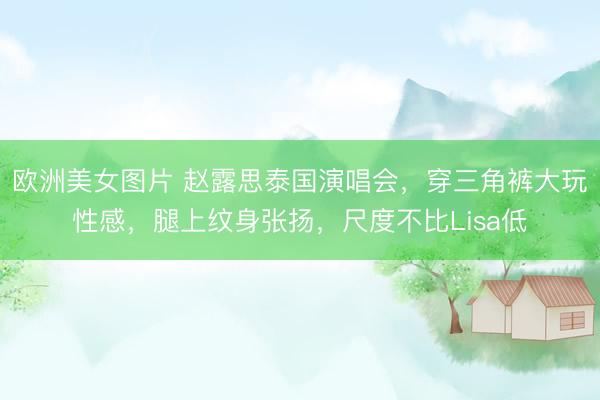 欧洲美女图片 赵露思泰国演唱会，穿三角裤大玩性感，腿上纹身张扬，尺度不比Lisa低
