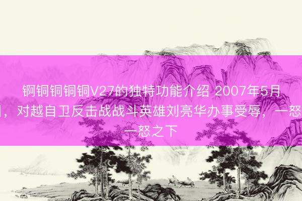 锕铜铜铜铜V27的独特功能介绍 2007年5月17日，对越自卫反击战战斗英雄刘亮华办事受辱，一怒之下
