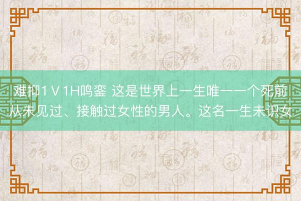 难抑1Ⅴ1H鸣銮 这是世界上一生唯一一个死前从未见过、接触过女性的男人。这名一生未识女