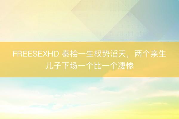FREESEXHD 秦桧一生权势滔天，两个亲生儿子下场一个比一个凄惨