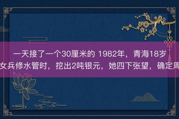 一天接了一个30厘米的 1982年，青海18岁女兵修水管时，挖出2吨银元，她四下张望，确定周