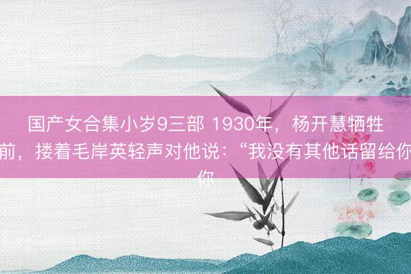 国产女合集小岁9三部 1930年，杨开慧牺牲前，搂着毛岸英轻声对他说：“我没有其他话留给你