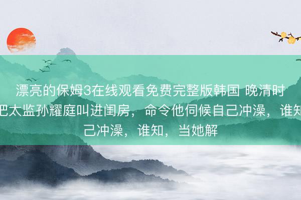 漂亮的保姆3在线观看免费完整版韩国 晚清时期，婉容把太监孙耀庭叫进闺房，命令他伺候自己冲澡，谁知，当她解