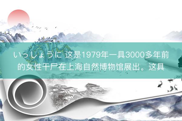 いっしょうに 这是1979年一具3000多年前的女性干尸在上海自然博物馆展出。这具