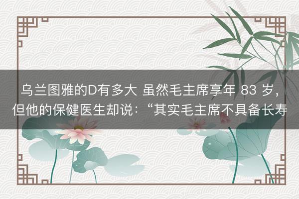 乌兰图雅的D有多大 虽然毛主席享年 83 岁，但他的保健医生却说：“其实毛主席不具备长寿