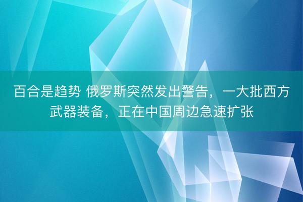 百合是趋势 俄罗斯突然发出警告，一大批西方武器装备，正在中国周边急速扩张