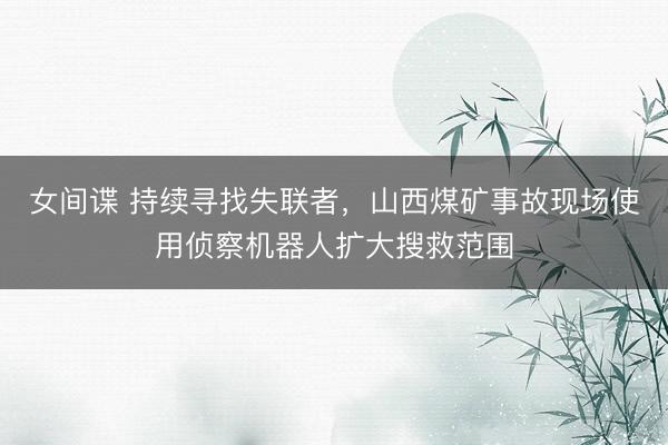 女间谍 持续寻找失联者，山西煤矿事故现场使用侦察机器人扩大搜救范围