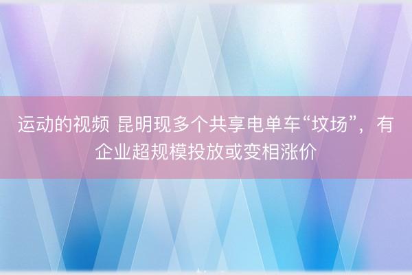 运动的视频 昆明现多个共享电单车“坟场”,有企业超规模投放或变相涨价