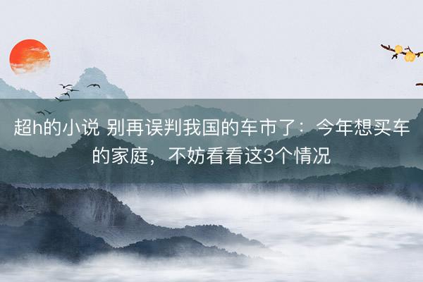 超h的小说 别再误判我国的车市了：今年想买车的家庭，不妨看看这3个情况
