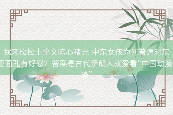 我来松松土全文陈心褚元 中东女孩为何普遍对东亚面孔有好感？答案是古代伊朗人就爱看“中国动漫”