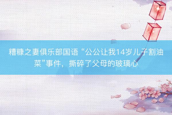 糟糠之妻俱乐部国语 “公公让我14岁儿子割油菜”事件,撕碎了父母的玻璃心