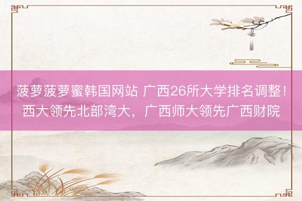 菠萝菠萝蜜韩国网站 广西26所大学排名调整！西大领先北部湾大，广西师大领先广西财院