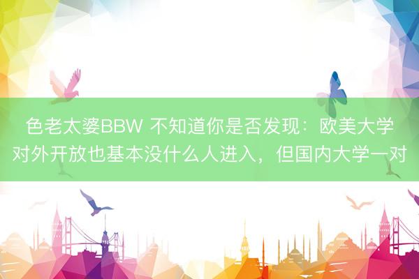 色老太婆BBW 不知道你是否发现：欧美大学对外开放也基本没什么人进入，但国内大学一对