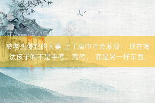 被老头侵犯的人妻 上了高中才会发现： 现在淘汰孩子的不是中考、高考， 而是另一样东西，