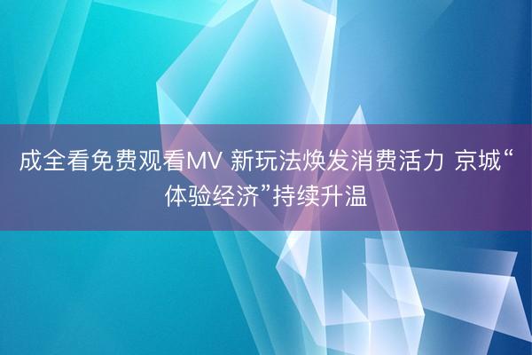 成全看免费观看MV 新玩法焕发消费活力 京城“体验经济”持续升温