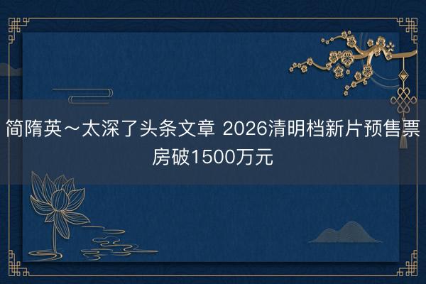 简隋英～太深了头条文章 2026清明档新片预售票房破1500万元