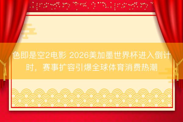 色即是空2电影 2026美加墨世界杯进入倒计时，赛事扩容引爆全球体育消费热潮
