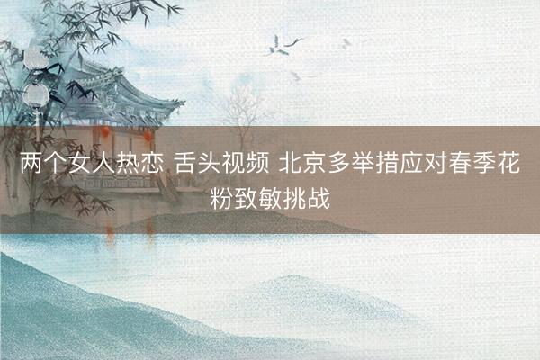 两个女人热恋 舌头视频 北京多举措应对春季花粉致敏挑战