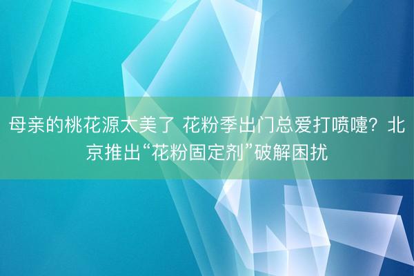 母亲的桃花源太美了 花粉季出门总爱打喷嚏？北京推出“花粉固定剂”破解困扰