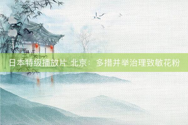 日本特级播放片 北京：多措并举治理致敏花粉
