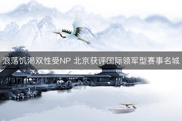 浪荡饥渴双性受NP 北京获评国际领军型赛事名城