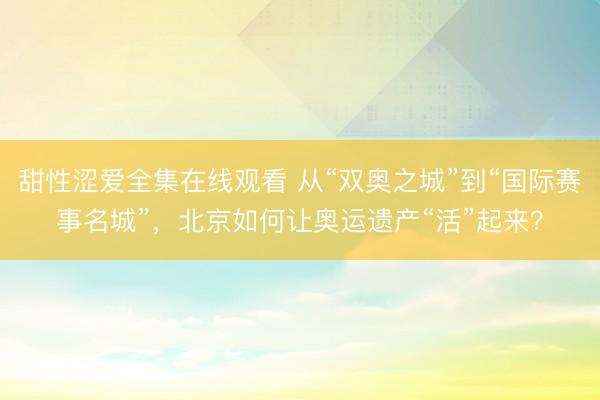 甜性涩爱全集在线观看 从“双奥之城”到“国际赛事名城”，北京如何让奥运遗产“活”起来？