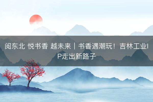 阅东北 悦书香 越未来｜书香遇潮玩！吉林工业IP走出新路子