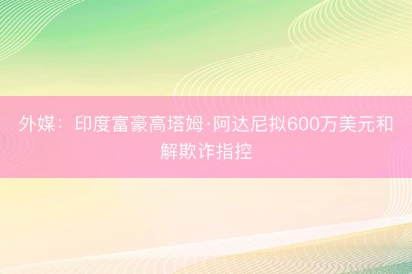 外媒：印度富豪高塔姆·阿达尼拟600万美元和解欺诈指控