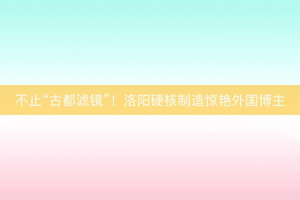 不止“古都滤镜”！洛阳硬核制造惊艳外国博主