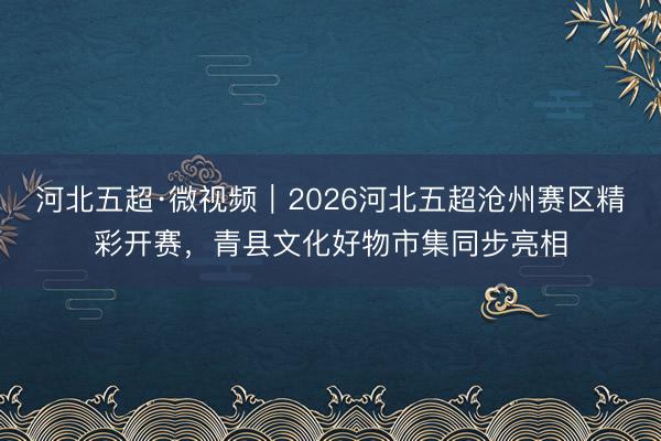 河北五超·微视频｜2026河北五超沧州赛区精彩开赛，青县文化好物市集同步亮相