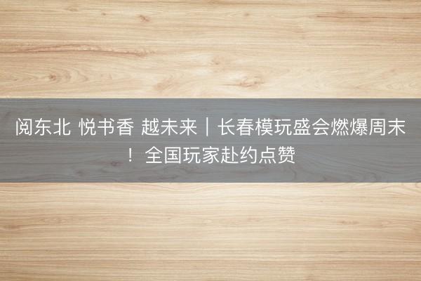 阅东北 悦书香 越未来｜长春模玩盛会燃爆周末！全国玩家赴约点赞