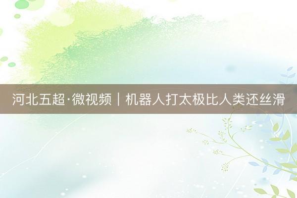 河北五超·微视频｜机器人打太极比人类还丝滑