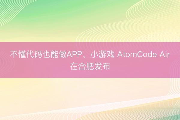 不懂代码也能做APP、小游戏 AtomCode Air在合肥发布