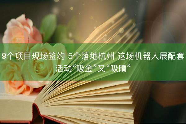 9个项目现场签约 5个落地杭州 这场机器人展配套活动“吸金”又“吸睛”