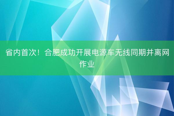 省内首次！合肥成功开展电源车无线同期并离网作业