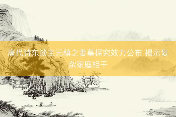 唐代诗东谈主元稹之妻墓探究效力公布 揭示复杂家庭相干