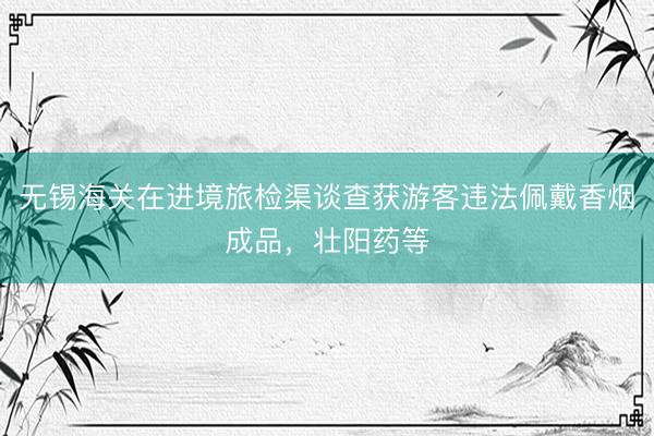 无锡海关在进境旅检渠谈查获游客违法佩戴香烟成品，壮阳药等