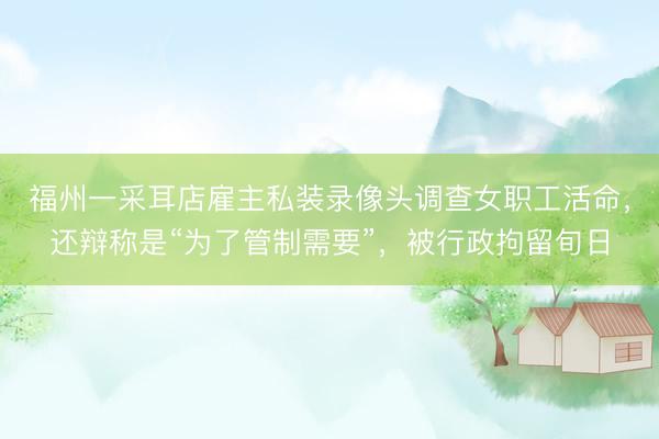 福州一采耳店雇主私装录像头调查女职工活命，还辩称是“为了管制需要”，被行政拘留旬日