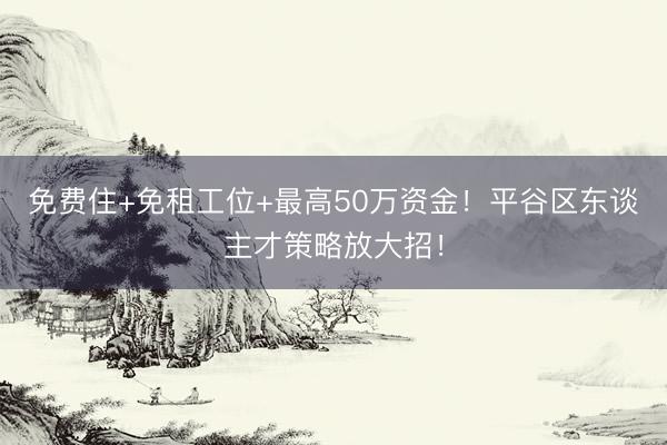 免费住+免租工位+最高50万资金！平谷区东谈主才策略放大招！