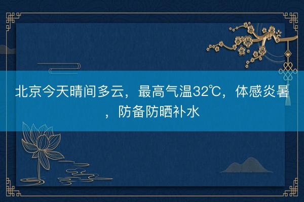 北京今天晴间多云，最高气温32℃，体感炎暑，防备防晒补水