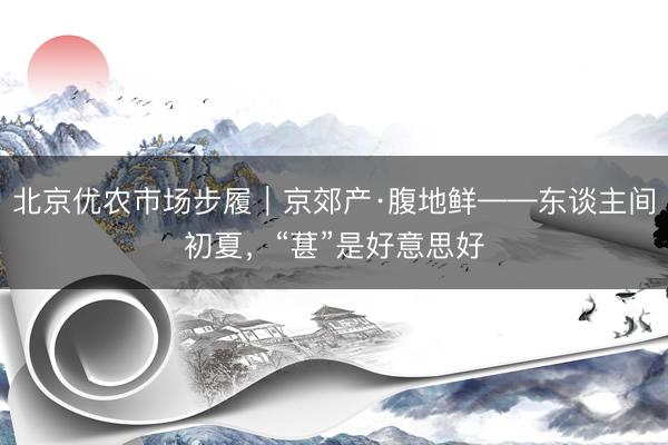 北京优农市场步履｜京郊产·腹地鲜——东谈主间初夏，<a href=