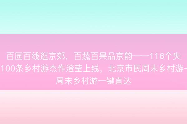 百园百线逛京郊，百蔬百果品京韵——116个失业园区+100条乡村游杰作澄莹上线，北京市民周末乡村游一键直达