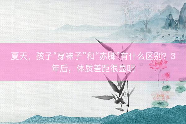 夏天，孩子“穿袜子”和“赤脚”有什么区别？3年后，体质差距很显明
