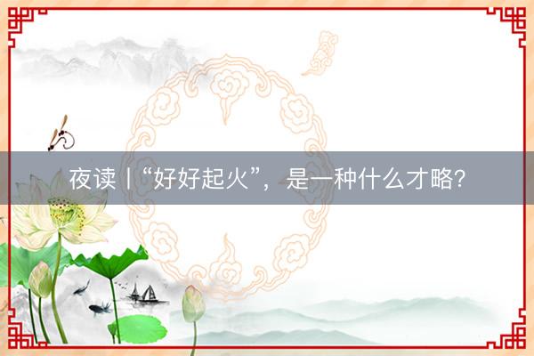 夜读丨“好好起火”，是一种什么才略？