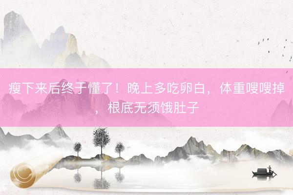 瘦下来后终于懂了！晚上多吃卵白，体重嗖嗖掉，根底无须饿肚子
