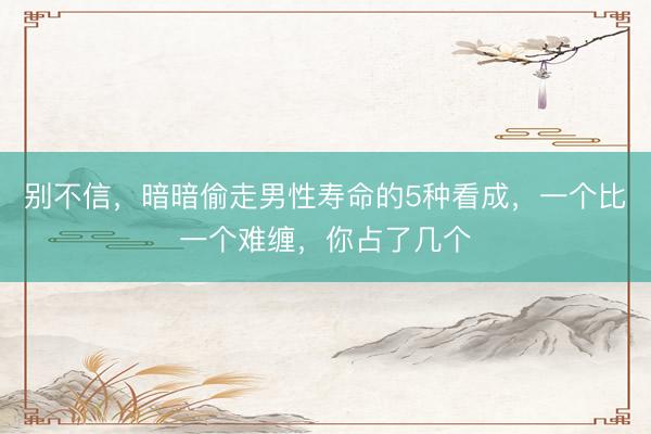 别不信，暗暗偷走男性寿命的5种看成，一个比一个难缠，你占了几个