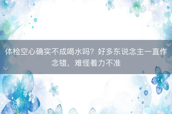 体检空心确实不成喝水吗？好多东说念主一直作念错，难怪着力不准